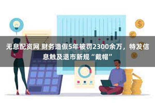 无息配资网 财务造假5年被罚2300余万，特发信息触及退市新规“戴帽”