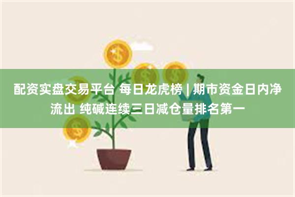 配资实盘交易平台 每日龙虎榜 | 期市资金日内净流出 纯碱连续三日减仓量排名第一