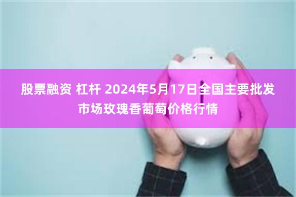 股票融资 杠杆 2024年5月17日全国主要批发市场玫瑰香葡萄价格行情