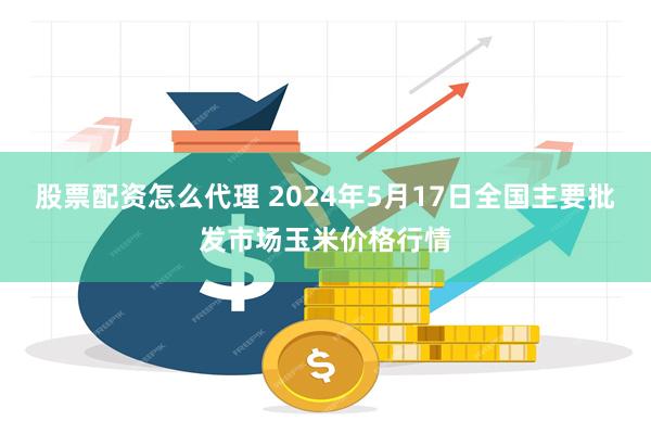 股票配资怎么代理 2024年5月17日全国主要批发市场玉米价格行情