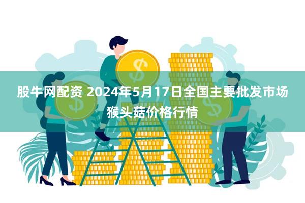 股牛网配资 2024年5月17日全国主要批发市场猴头菇价格行情