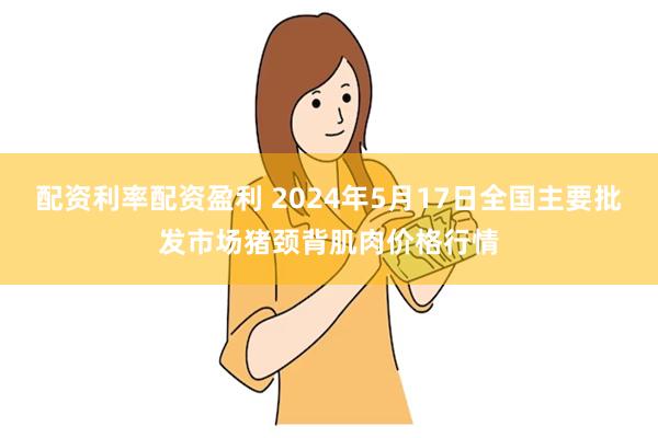 配资利率配资盈利 2024年5月17日全国主要批发市场猪颈背肌肉价格行情