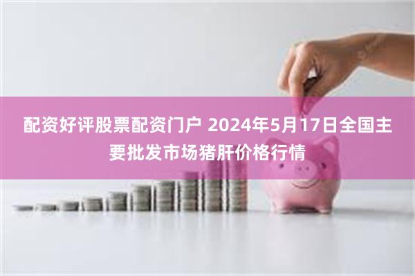 配资好评股票配资门户 2024年5月17日全国主要批发市场猪肝价格行情