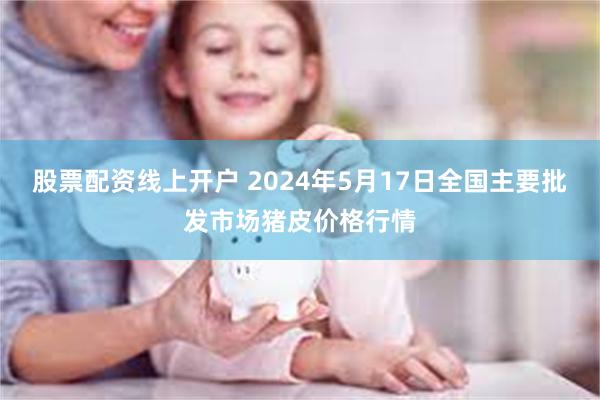 股票配资线上开户 2024年5月17日全国主要批发市场猪皮价格行情