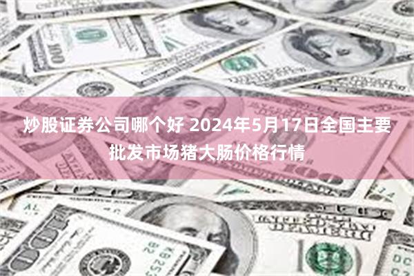 炒股证券公司哪个好 2024年5月17日全国主要批发市场猪大肠价格行情