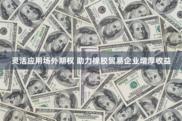 灵活应用场外期权 助力橡胶贸易企业增厚收益