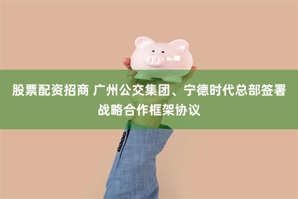 股票配资招商 广州公交集团、宁德时代总部签署战略合作框架协议