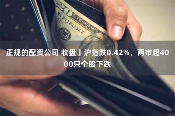 正规的配资公司 收盘丨沪指跌0.42%，两市超4000只个股下跌