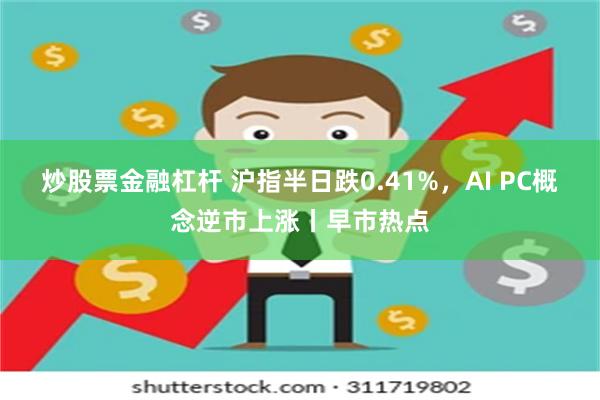 炒股票金融杠杆 沪指半日跌0.41%，AI PC概念逆市上涨丨早市热点