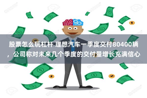 股票怎么玩杠杆 理想汽车一季度交付80400辆，公司称对未来几个季度的交付量增长充满信心