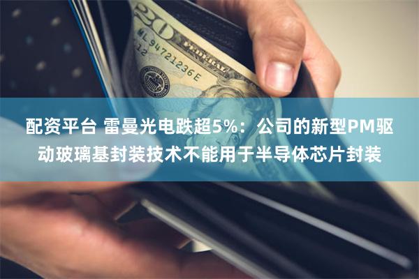 配资平台 雷曼光电跌超5%：公司的新型PM驱动玻璃基封装技术不能用于半导体芯片封装