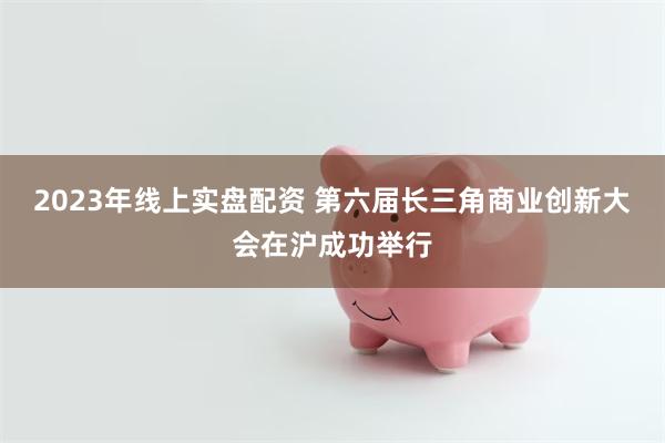 2023年线上实盘配资 第六届长三角商业创新大会在沪成功举行