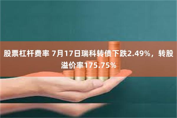 股票杠杆费率 7月17日瑞科转债下跌2.49%，转股溢价率175.75%