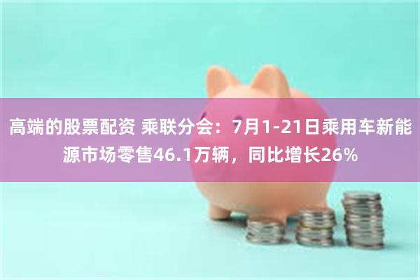 高端的股票配资 乘联分会：7月1-21日乘用车新能源市场零售46.1万辆，同比增长26%