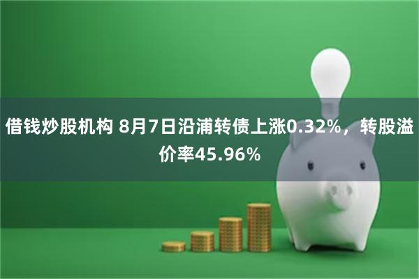 借钱炒股机构 8月7日沿浦转债上涨0.32%，转股溢价率45.96%