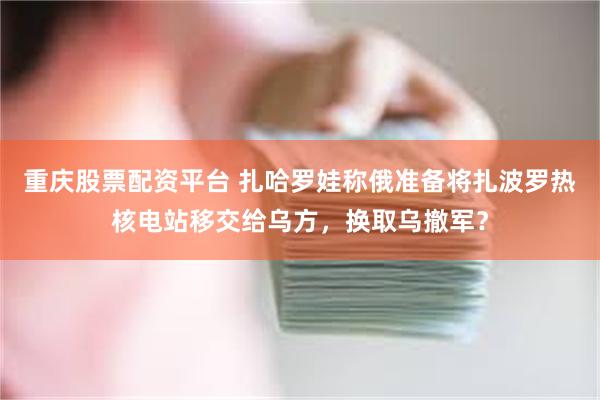 重庆股票配资平台 扎哈罗娃称俄准备将扎波罗热核电站移交给乌方，换取乌撤军？