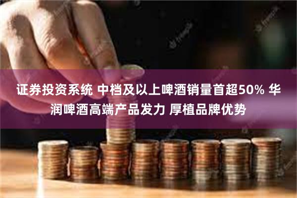 证券投资系统 中档及以上啤酒销量首超50% 华润啤酒高端产品发力 厚植品牌优势