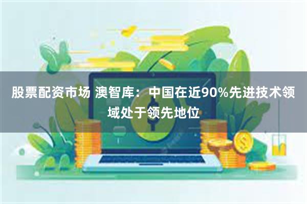 股票配资市场 澳智库：中国在近90%先进技术领域处于领先地位