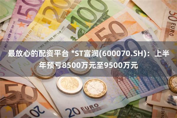 最放心的配资平台 *ST富润(600070.SH)：上半年预亏8500万元至9500万元