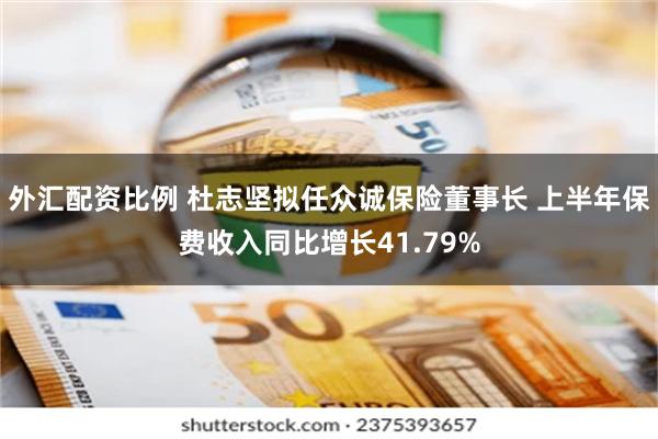 外汇配资比例 杜志坚拟任众诚保险董事长 上半年保费收入同比增长41.79%