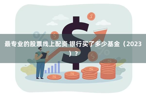 最专业的股票线上配资 银行买了多少基金（2023）？