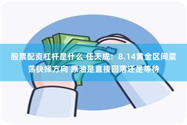 股票配资杠杆是什么 任天成：8.14黄金区间震荡抉择方向 原油是直接回落还是等待