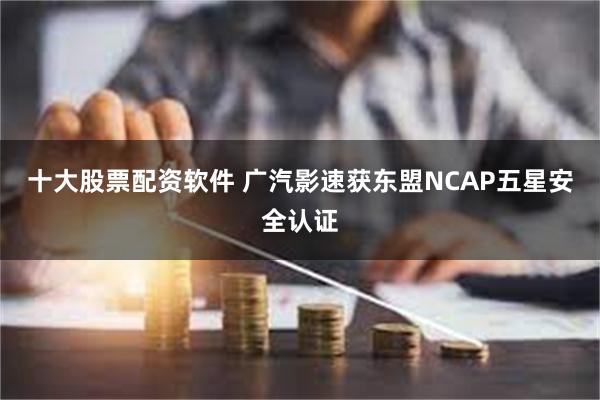 十大股票配资软件 广汽影速获东盟NCAP五星安全认证