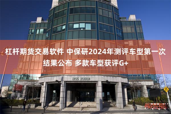 杠杆期货交易软件 中保研2024年测评车型第一次结果公布 多款车型获评G+