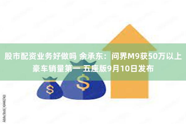 股市配资业务好做吗 余承东：问界M9获50万以上豪车销量第一 五座版9月10日发布