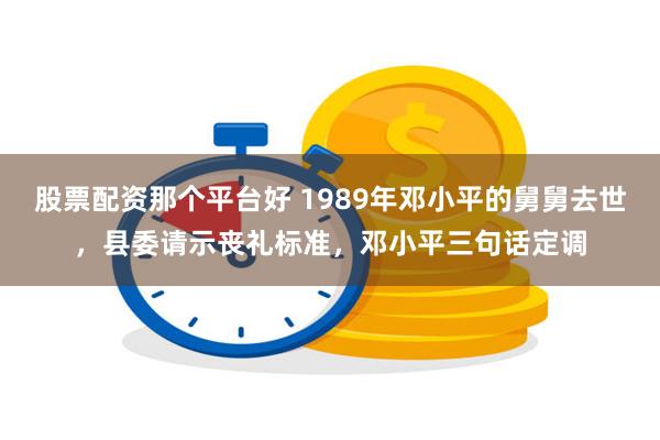 股票配资那个平台好 1989年邓小平的舅舅去世，县委请示丧礼标准，邓小平三句话定调