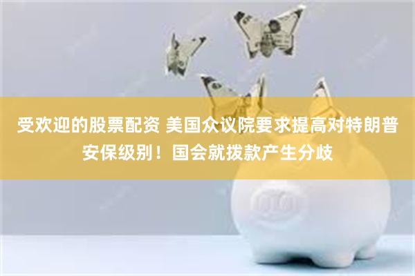 受欢迎的股票配资 美国众议院要求提高对特朗普安保级别！国会就拨款产生分歧