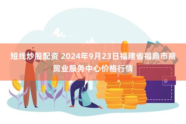 短线炒股配资 2024年9月23日福建省福鼎市商贸业服务中心价格行情