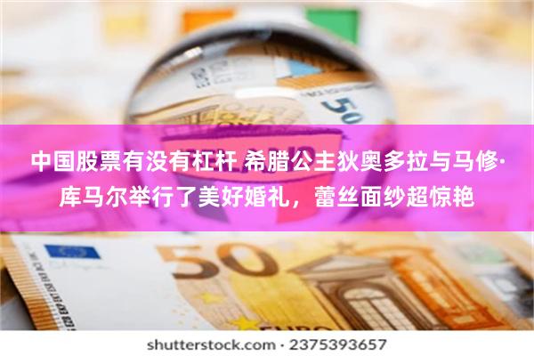 中国股票有没有杠杆 希腊公主狄奥多拉与马修·库马尔举行了美好婚礼，蕾丝面纱超惊艳