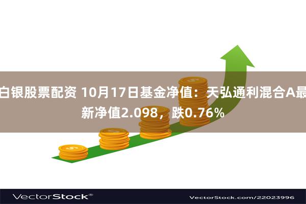 白银股票配资 10月17日基金净值：天弘通利混合A最新净值2.098，跌0.76%