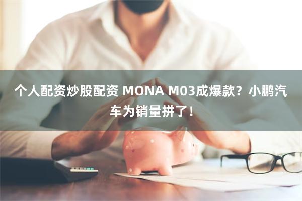 个人配资炒股配资 MONA M03成爆款？小鹏汽车为销量拼了！