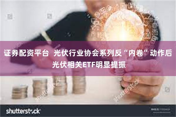 证券配资平台  光伏行业协会系列反“内卷”动作后 光伏相关ETF明显提振