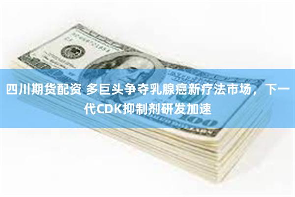 四川期货配资 多巨头争夺乳腺癌新疗法市场，下一代CDK抑制剂研发加速