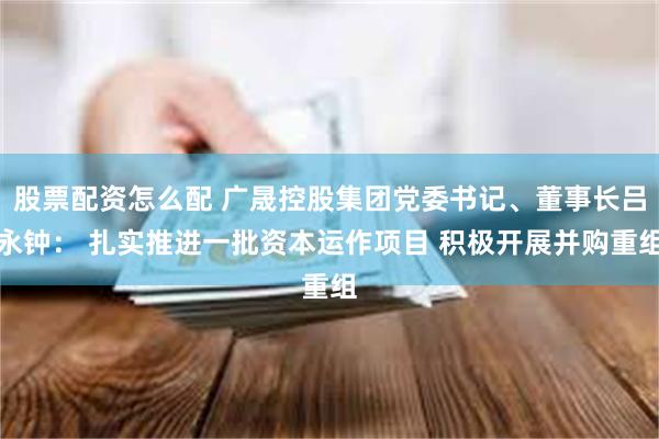 股票配资怎么配 广晟控股集团党委书记、董事长吕永钟： 扎实推进一批资本运作项目 积极开展并购重组