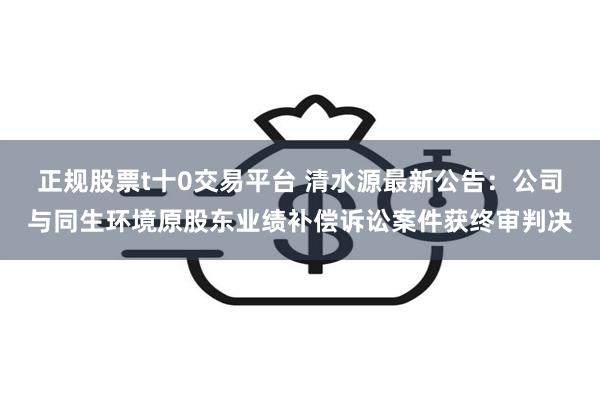 正规股票t十0交易平台 清水源最新公告：公司与同生环境原股东业绩补偿诉讼案件获终审判决