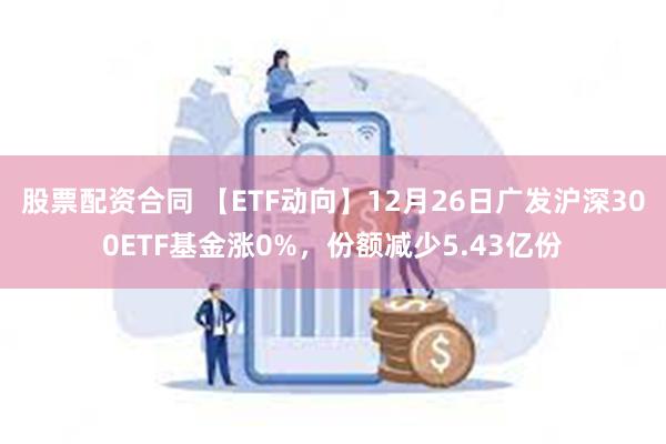 股票配资合同 【ETF动向】12月26日广发沪深300ETF基金涨0%，份额减少5.43亿份