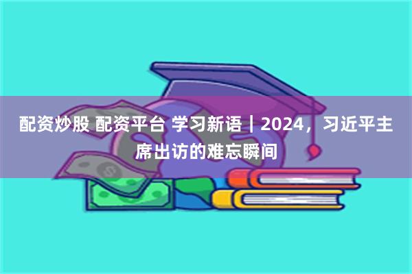 配资炒股 配资平台 学习新语｜2024，习近平主席出访的难忘瞬间