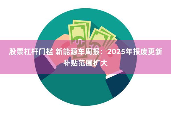 股票杠杆门槛 新能源车周报：2025年报废更新补贴范围扩大