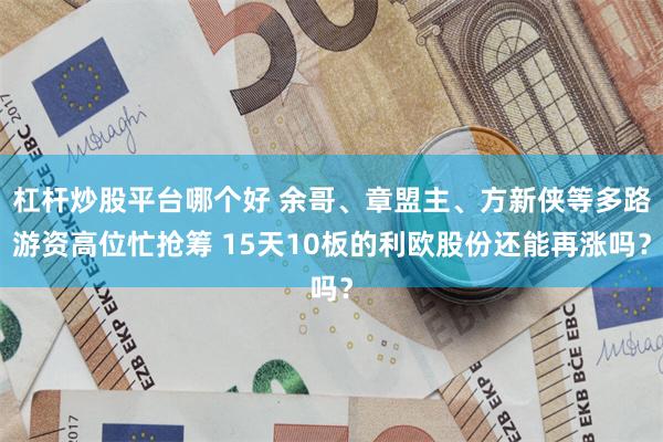 杠杆炒股平台哪个好 余哥、章盟主、方新侠等多路游资高位忙抢筹 15天10板的利欧股份还能再涨吗？