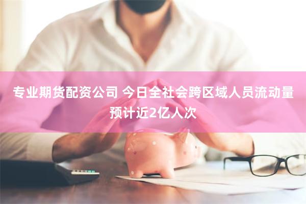 专业期货配资公司 今日全社会跨区域人员流动量预计近2亿人次