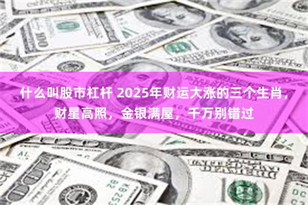 什么叫股市杠杆 2025年财运大涨的三个生肖，财星高照，金银满屋，千万别错过