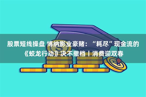 股票短线操盘 博纳影业豪赌：“耗尽”现金流的《蛟龙行动》决不撤档丨消费迎双春