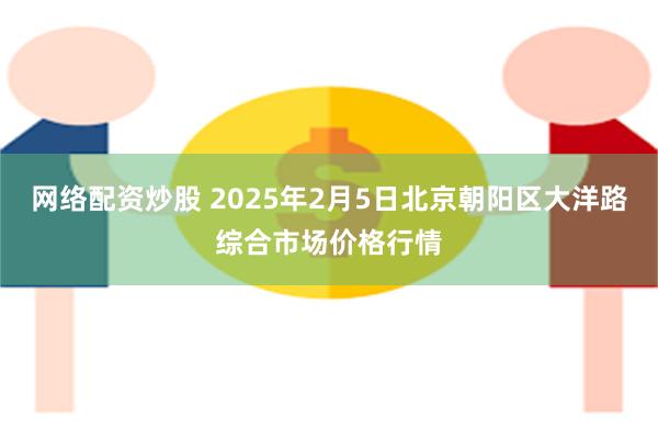 网络配资炒股 2025年2月5日北京朝阳区大洋路综合市场价格行情