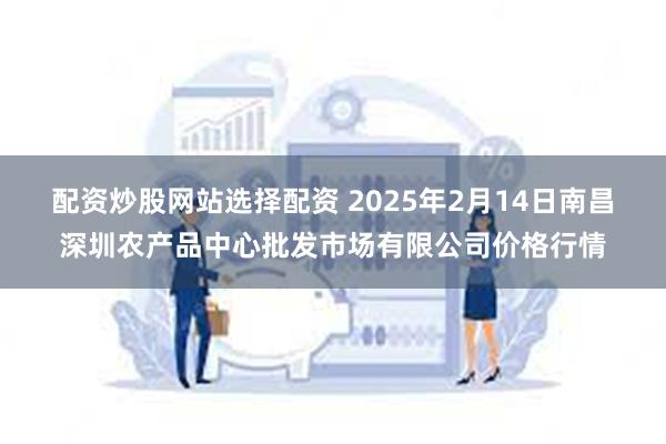 配资炒股网站选择配资 2025年2月14日南昌深圳农产品中心批发市场有限公司价格行情