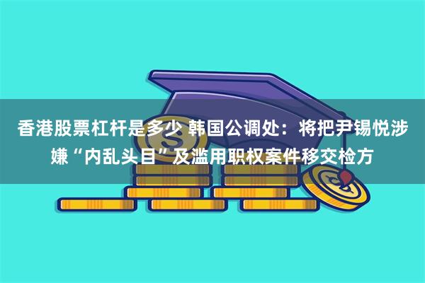 香港股票杠杆是多少 韩国公调处：将把尹锡悦涉嫌“内乱头目”及滥用职权案件移交检方