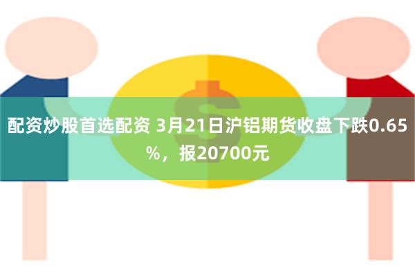 配资炒股首选配资 3月21日沪铝期货收盘下跌0.65%，报20700元